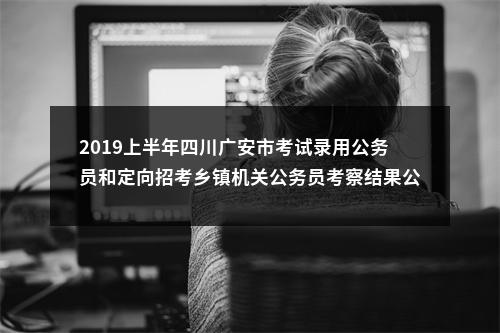 2019上半年四川广安市考试录用公务员和定向招考乡镇机关公务员考察结果公告 图片