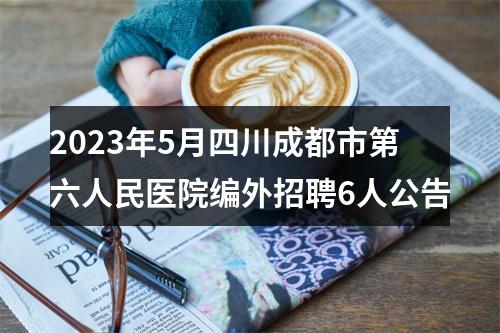 2023年5月四川成都市第六人民医院编外招聘6人公告 图片
