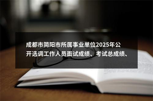 成都市简阳市所属事业单位2025年公开选调工作人员面试成绩、考试总成绩、岗位排名及体检公告 图片